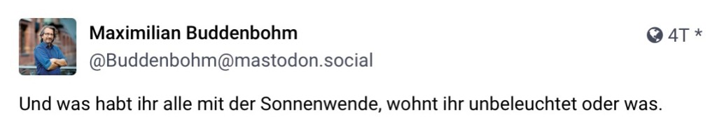 Max. Buddenbohm, @buddenbohm@mastodon.social: Und was habt ihr alle mit der Sonnenwende, wohnt ihr unbeleuchtet oder was.