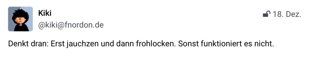 Kiki, @kiki@fnorden.de: Denkt dran: Erst jauchzen und dann frohlocken. Sonst funktioniert es nicht.