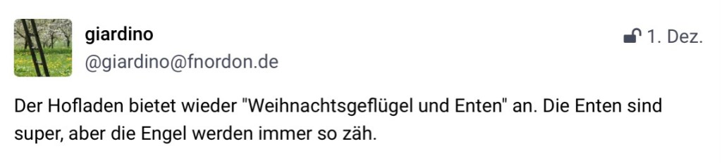 giardino, @giardino@fnorden.de: Der Hofladen bietet wieder "Weihnachtsgeflügel und Enten" an. Die Enten sind super, aber die Engel werden immer so zäh."