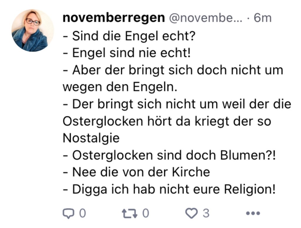 n:
- Sind die Engel echt?
-Engel sind nie echt!
- Aber der bringt sich doch nicht um wegen den Engeln.
- Der bringt sich nicht um, wel der die Osterglocken hört, da kriegt der so Nostalgie
- Osterglocken sind doch Blumen?!
- Nee, die von der Kirche
-Digga, ich hab nicht eure Religion!
