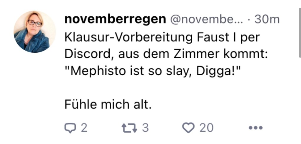 novemberregen: Klausur-Vorbereitung Faust I per Discord, aus dem Zimmer kommt: "Maphisto ist so slay, Digga!"

Fühle mich alt.