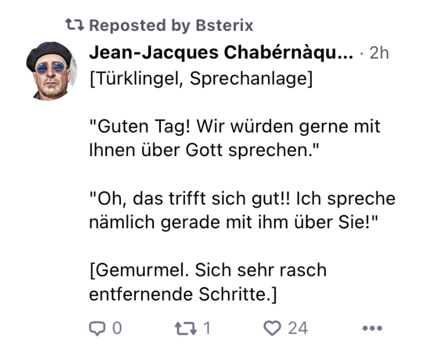 Jean-Jacques Chabérnàque:
[Türklingel, Sprechanlage]
"Guten Tag! Wir wrden gerne mit Ihnen über Gott sprechen."
"Oh, das trifft sich gut!! Ich spreche nämlich gerade mit ihm über Sie!"
[Gemurmel. Sich sehr rasch entfernende Schritte.]