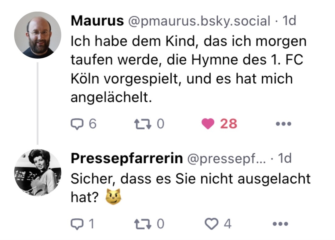 P. Maurus: Ich habe dem Kind, das ich morgen taufen werde, die Hymne des 1. FC Köln vorgespielt und es hat mich angelächelt.
Ich: Sicher, dass es Sie nicht ausgelacht hat?