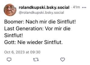 Roland Kupski:
Boomer: Nach mir die Sintflut!
Last Generation: Vor mir die Sintflut!
Gott: Nie wieder Sintflut.