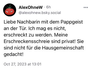 AlexOhneW: Liebe Nachbarin mit dem Pappgeist an der Tür. Ich mag es nicht, erschreckt zu werden. Meine Erschreckensschreie sind privat! Sie sind nicht für die Hausgemeinschaft gedacht.