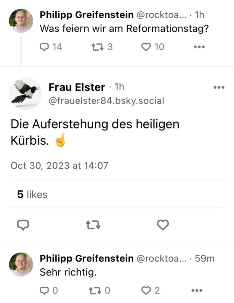 Philipp Greifenstein: Was feiern wir am Reformationstag?
Frau Elster: Die Auferstehung des heiligen Kürbis.
Philipp: Sehr richtig.