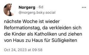 Norgerg: Nächste Woche ist wieder Reformationstag, da verkleiden sich die Kinder als Katholiken und ziehen von Haus zu Haus für Süßigkeiten.