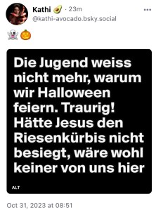 Kathi bringt die klassische Kachel: Die Jugend weiß nicht mehr, warum wir Halloween feiern. Traurig! Hätte Jesus den Riesenkürbis nicht besiegt, wäre wohl keiner von uns hier.