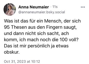 Anna Neumaier: Was ist das für ein Mensch, der sich 95 Thesen aus den Fingern saugt und nicht sich sacht, ach komm, ich mach noch die 100 voll? Das ist mir persönlich ja etwas obskur.