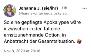 Johanna J.: So eine gepflegte Apokalypse wäre inzwischen in der Tat eine ernstzunehmende Option, in Anbetracht der Gesamtsituation. 🤷‍♀️