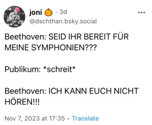 joni: Beethoven: SEID IHR BEREIT FÜR MEINE SYMPHONIEN???
Publikum: *schreit*
Beethoven: ICH KANN EUCH NICHT HÖREN!!!