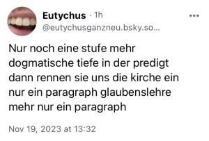 Eutychus: Nur noch eine Stufe mehr dogmatische Tiefe in der Predigt, dann rennen sie uns die Kirche ein. Nur ein Paragraph Glaubenslehre mehr, nur ein Paragraph.

Nachsatz von mir, CN mom joke: Das ist ursprünglich alles in Kleinschrift und ohne Satzzeichen gepostet, aber ich weigere mich, in der BiBesch die ganzen Fehler zu übernehmen, sonst erblinde ich nämlich auch. 