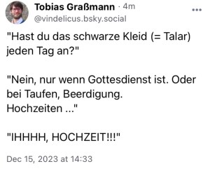 Tobias G.: "Hast du das schwarze Kleid(=Talar) jeden Tag an?"
"Nein, nur wenn Gottesdienst ist. Oder bei Taufen, Beerdigung, Hochzeiten..."
"IHHHH, HOCHZEIT!!!"