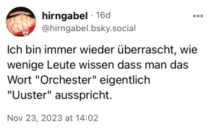 hirngabel: Ich bin immer weder überrascht, wie wenige Leute wissen, dass man das Wort "Orchester" eigentlich "Uuster" ausspricht.