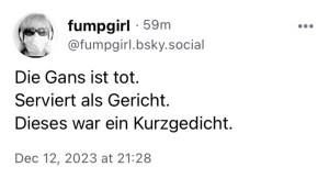 fumpgirl:
Die Gans ist tot.
Serviert als Gericht.
Dieses war ein Kurzgedicht.