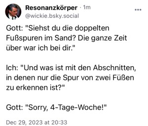 Resonanzkörper: 
Gott: "Siehst du die doppelten Fußspuren im Sand? Die ganze Zeit über war ich bei dir."
Ich: "Und was ist mit den Abschnitten, in denen nur die Spur von zwei Füßen zu erkennen ist?"
Gott; "Sorry, 4-Tage-Woche!"
