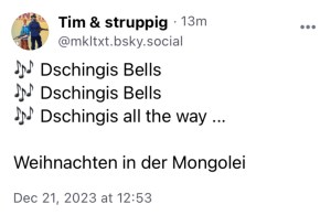 Tim & struppig:
Dschingis Bells
Dschingis Bells
Dschingis all the way...
Weihnachten in der Mongolei