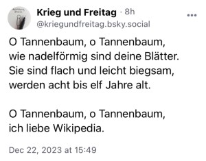 Krieg und Freitag:
O Tannenbaum, o Tannenbaum,
wie nadelförmig sind deine Blätter.
Sie sind flach und leicht biegsam,
werden acht bis elf Jahre alt.
O Tannenbaum, o Tannenbaum,
ich liebe Wikipedia.