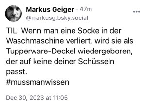 Markus G.: TIL: Wenn man eine Socke in der Waschmaschine verliert, wird sie als Tupperware-Deckel wiedergeboren, der auf keine deiner Schüsseln passt.