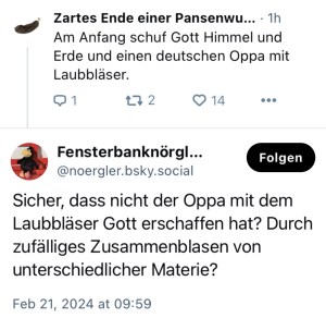 Frau Pansenwurst: Am Anfang schuf Gott Himmel und Erde und einen deutschen Oppa mit Laubbläser.
Fensternörgler. Sicher, dass nicht der Oppa mit dem Laubbläser Gott erschaffen hat? Durch zufälliges Zusammenblasen von unterschiedlicher Materie?