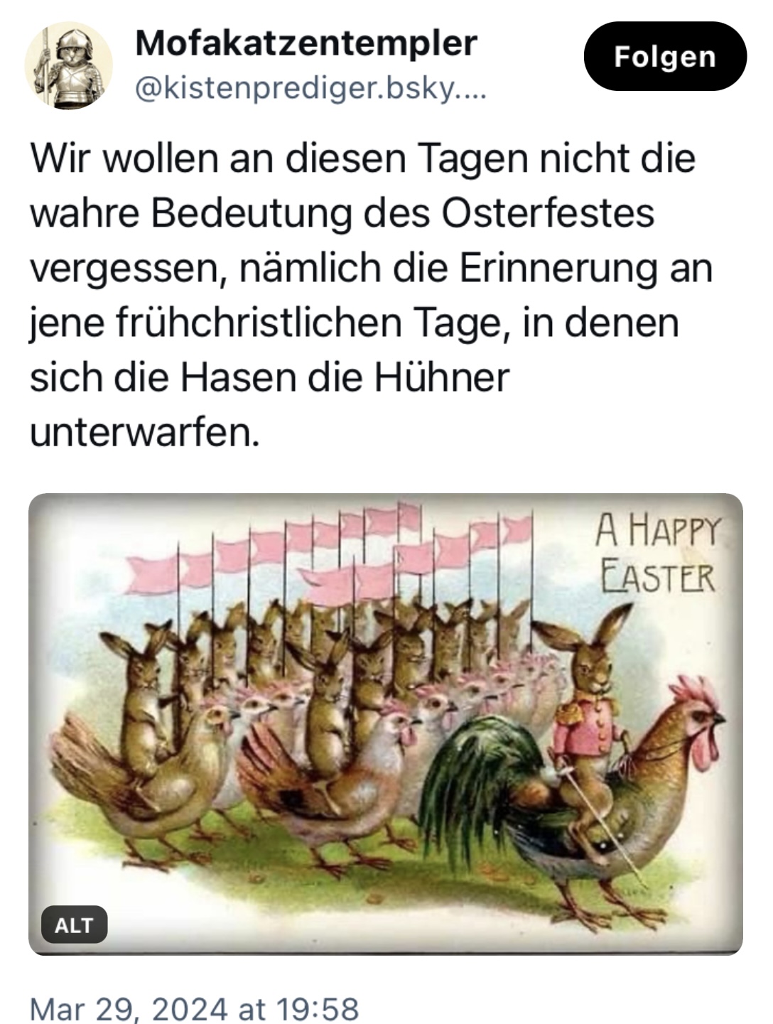Mofakatzentempler: "Wir wollen an diesen Tagen nicht die wahre Bedeutung des Osterfestes vergessen, nämlich die Erinnerung an jene frühchristlichen Tage, in denen sich die Hasen die Hühner unterwarfen." Dazu ein Retrobild, das "A Happy Easter" wünscht und auf der eine Arme Hühner mit rosa Flaggen und dem Hahn vorneweg marschiert, die von Hasen beritten werden. Der Hahnhase sogar mit rosa Uniformjacke und Epauletten.