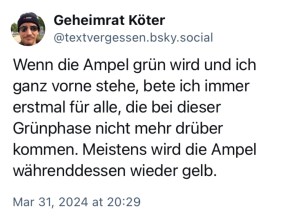 Geheimrat Köter: Wenn die Ampel grün wird und ich ganz vorne stehe, bete ich immer erstmal für alle, die bei dieser Grünphase nicht mehr drüber kommen. Meistens wird die Ampel währenddessen wieder gelb.