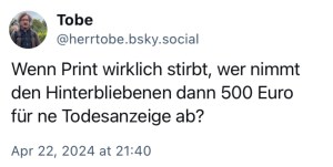 Tobe: Wenn Print wirklich stirbt, wer nimmt den Hinterbliebenen dann 500 Euro für ne Todesanzeige ab?