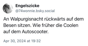 Engelszicke: An Walpurgisnacht rückwärts auf dem Besen sitzen. Wie früher die Coolen auf dem Autoscooter.