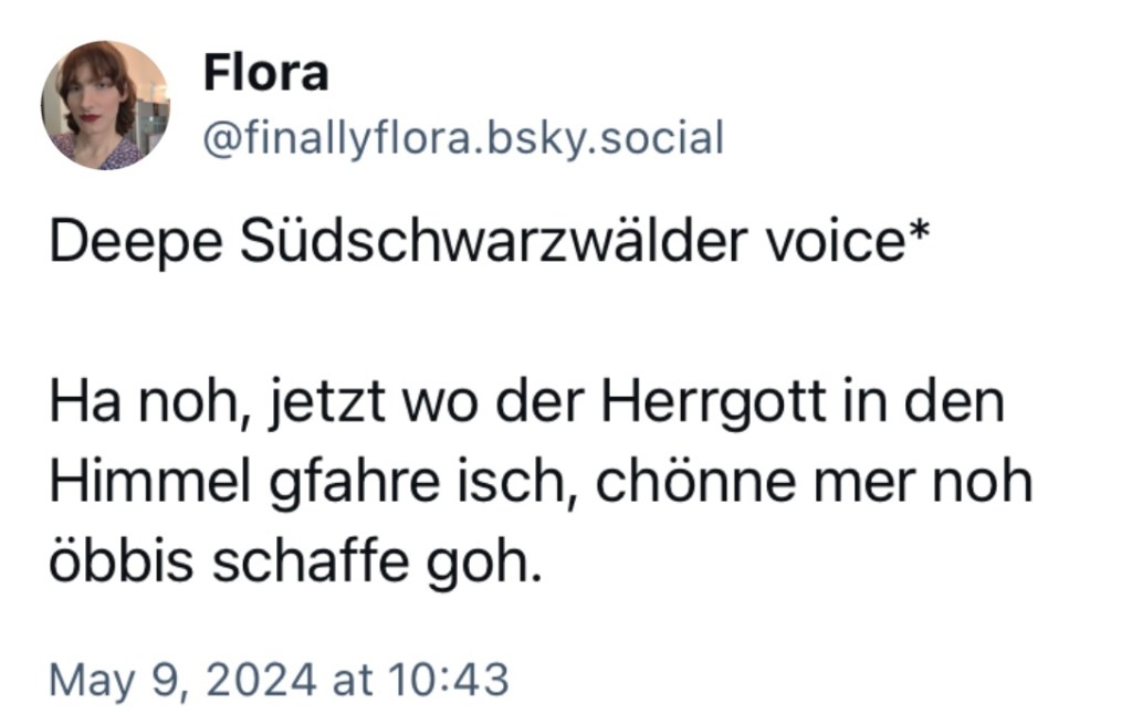Flora: Deepe Südschwarzwälder voice*
Ha noh, jetzt wo der Herrgott in den Himmel gfahre isch, chönne mer noh öbbis schaffe goh.