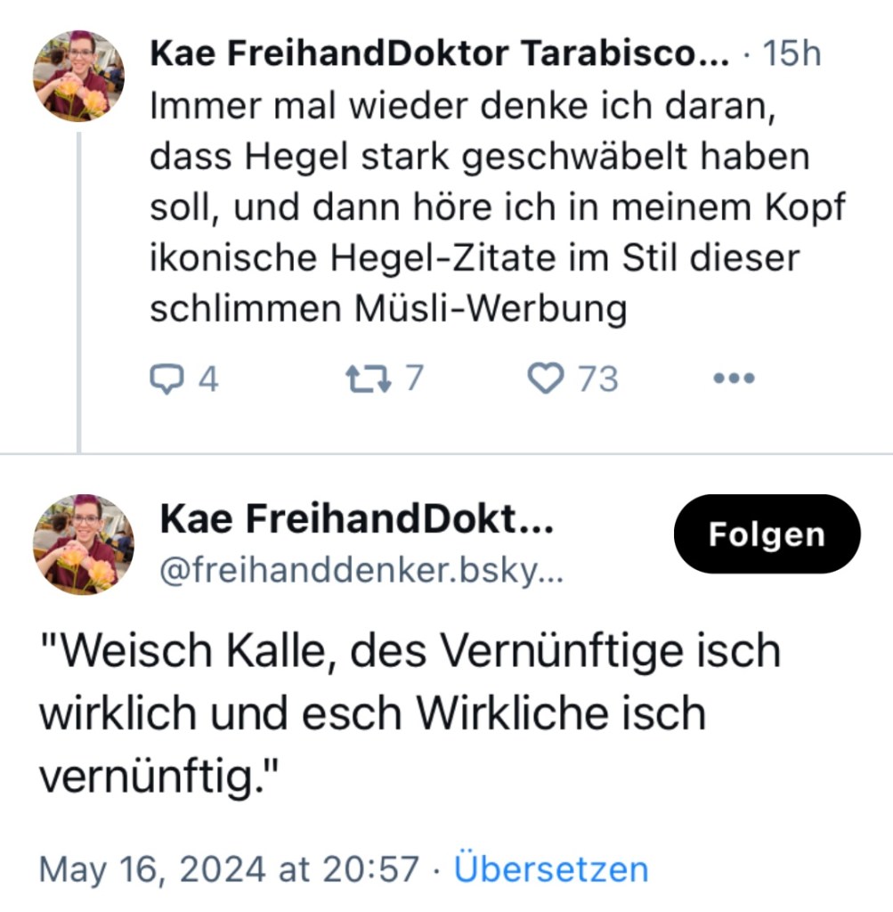 Kae FreihandDoktor: Immer wieder denke ich daran, dass Hegel starkt geschwäbelt haben soll und dann höre ich in meinem Kopf ikonische Hegel-Zitate im Stil dieser schlimmen Müsli-Werbung
2. Post: "Weisch Kalle, des Vernünftige isch wirklich und esch Wirkliche isch vernünftig."