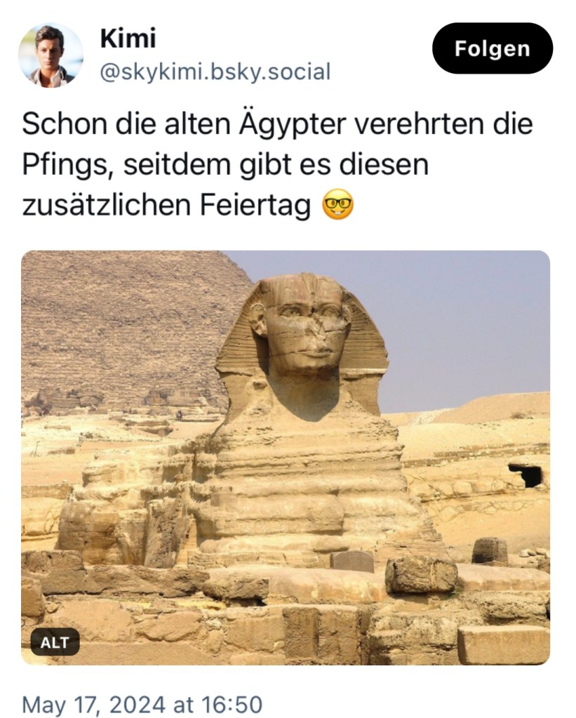 Kimi sagt: "Schon die alten Ägypter verehrten die Pfings, seit dem gibt es diesen zusätzlichen Feiertag."

Dazu zeigt er ein Foto der Sphinx von Gizeh.
