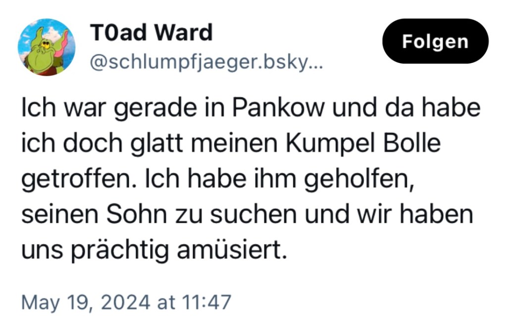 Schlumpfjaeger: Ich war gerade in Pankow und da habe ich doch glatt meinen Kumpel Bolle getroffen. Ich habe ihm geholfen, seinen Sohn zu suchen und wir haben uns prächtig amüsiert.