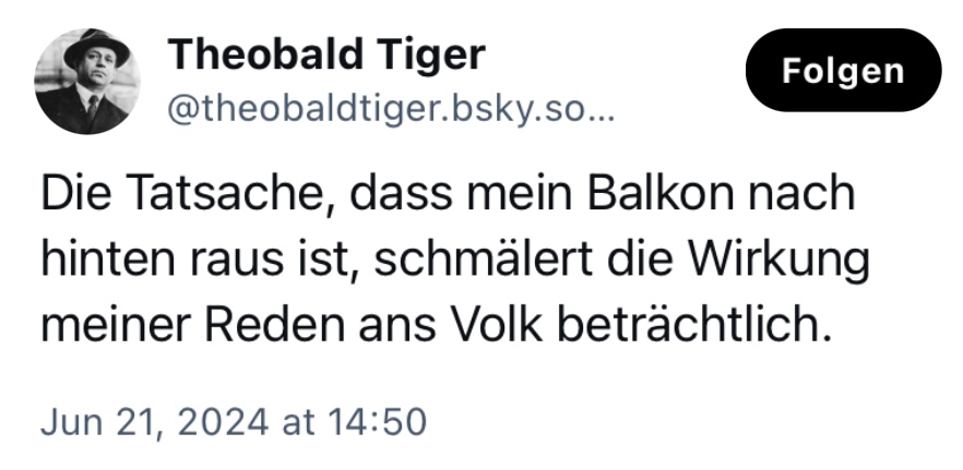 Theobald Tiger: Die Tatsache, dass mein Balkon nach hinten raus ist, schmälert die Wirkung meiner Reden ans Volk beträchtlich.