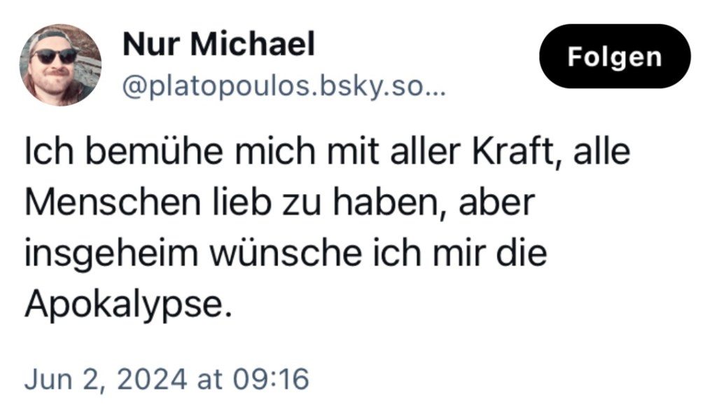 Nur Michael: Ich bemühe mich mit aller Kraft, alle Menschen lieb zu haben, aber insgeheim wünsche ich mir die Apokalypse.