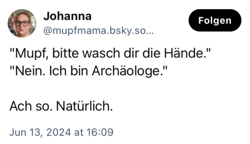 Johanna mupfmama: "Mupf, bitte wasch dir die Hände."
"Nein, ich bin Archäologe."
Ach so. Natürlich.