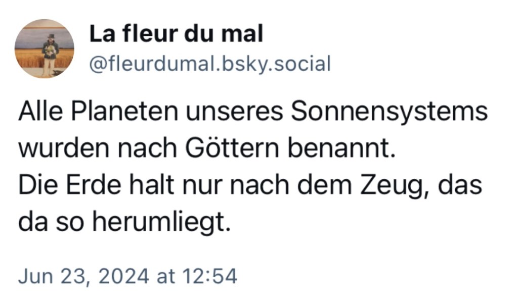 Fleurdumal: Alle Planeten unseres Sonnensystems wurden nach Göttern benannt. Die Erde halt nur nach dem Zeug, das da so herumliegt.